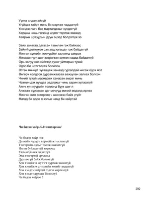 Уулга алдан айсуй
Үгүйдээ хайрт минь би мартаж чаддаггүй
Үнэндээ чи ч бас мартагдахыг хүсдэггүй
Харцны чинь гэгээнд шүлэг тэрлэж явахад
Хаврын шувуудын дуун эцээд болдоггүй ээ
Заяа заяагаа дагасан тавилан гэж байхаас
Зайгүй дотнохон сэтгэлд хагацал гэж байдаггүй
Мянган хунгийн жигүүрйин салхинд сэмрэх
Мяндсан үүл шиг хэврэгхэн сэтгэл надад байдаггүй
Орь залуу нас хийгээд гуниг уйтгарын тухай
Одоо би шүлгэлхээ болисон
Өтгөн мөчирт зугаацаж ханаад гургалдай нисэж одох мэт
Өнгөрч холдсон дурсамжаасаа аажуухан залхах болсон
Чиний тухай мөрөөдөж ханасан амраг минь
Чээжин дэх нууцаа задлахыг чинь харин хүлээхгүй
Аянч хун нуурийн толионд буух шиг л
Алжааж хүлээсэн цаг мөчүүд миний мэдэлд ирлээ
Мянган жил өнгөрсөн ч шинэхэн байх үгүйг
Магад би одоо л хэлье чамд би хайртай
Чи бидэн хоёр /Б.Ичинхорлоо/
Чи бидэн хоёр гэж
Дэлхийн чулууг хормойлж тоглохгүй
Тэнгэрийн оддыг тоолж наадахгүй
Ингэн буйлаантай хорвоод
Уйлахгүй явж чадахгүй
Ээж тэнгэртэй орчлонд
Дуулахгүй байж болохгүй
Хэн хэнийхээ шүлэгт дурлаж ханахгүй
Хэн хэнийхээ сэтгэлийн хөгийг андахгүй
Хэн хэндээ хайртай гэдгээ мартахгүй
Хэн хэндээ дурлаж болохгүй
Чи бидэн хоёроо !
292
 