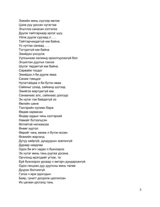 Ээжийн минь сүүгээр ивлэж
Цээж рүү урссан нутагтаа
Эгштлээ санасан сэтгэлээ
Дуулж тайтгархаар ирлэг шүү.
Уйлж дуулж суугаад л . . .
Тайтгарчихдаггүй юм байна.
Ус нутгаа санаад . . .
Тогтдоггүй юм байна
Эжийдээ үнсүүлж
Уулсынхаа салхинд ороолгуулахгүй бол
Эгшиглэн дуулъя гэхнээ
Шүлэг төрдөггүй юм байна.
Сарвайж тосдог
Эжийдээ л би дуулж яваа
Санаж тэмцдэг
Нутагтайдаа л би бүтэн яваа
Сайхныг үзээд, сайханд шүтээд
Эжийгээ мартдаггүй юм.
Санаанаас алс, сайхнаас доогуур
Эх нутаг гэж байдаггүй ээ
Өвлийн шөнө
Тэнгэрийн нулимс барж
Өөдөө харвасан
Өндөр оддын чинь хэлтэрхий
Намайг бүтээлцсэн
Өлгийтэй нялхаасаа
Өнөөг хүртэл
Өөрийг чинь хөхөж л бүтэн өссөн
Өсөхийн жаргалд
Дутуу хайргүй, дундуурын зовлонгүй
Дураар наадлаа
Одоо би өгч чадах л бүхнээрээ
Эх нутаг минь тань руугаа урсана.
Орчлонд ирэгсдийг угтаж, та
Буй бүхнээрээ урсаад ч эмтэрч дундарсангүй
Одоо ганцхан дуу дуулсны минь төлөө
Дүүрэн болчихгүй
Гэлээ ч ирж одогсдын
Баяр, гунигт догдолж цалгилсан
Их цагаан урсгалд тань
3
 