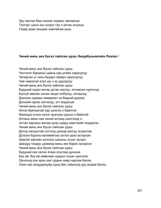 Зуу наслах биш энэхэн хормыг мөнхөлье
Тэнгэрт шинэ хүн олдох тэр л алтан агшинд
Газар дээр ганцхан чамтайгаа үхье.
Чиний минь анх бүсээ тайлсан үдэш /Аюурбуньяагийн Лхагва /
Чиний минь анх бүсээ тайлсан үдэш
Чингэлэг барааны цаана cap улайж харагдлуу
Чичирсэн үг чинь бүдэрч сөхөрч ороолдлуу
Чив чимээгүй атал юу ч эс дуулдлуу
Чиний минь анх бүсээ тайлсан үдэш
Бүрдний хэдэн ангир үргэж нислүү, элгэмсэж нургилуу
Бүсгүй зөөлөн салхи хацал илбэлүү, алгадлуу
Дээлээн хувааж нөмөрсөн чи бидний дороос
Дэлхийн өргөс хатгалуу, огт мэдээгүй
Чиний минь анх бүсээ тайлсан үдэш
Ингэн буйлаатай cap шингээ л байлгүй
Ижилдээ очсон хүлэг эрэгцэж үүрсээ л байлгүй
Алганы минь хаа чиний алганд шингэхэд л
Алтан харганы мөчир дээр шувуу жиргэхийг мэдэрсэн
Чиний минь анх бүсээ тайлсан үдэш
Дотор халуунтай сэтгэлд цэнхэр аялгуу эгшиглэж
Долоон бурхны мэлмийгээс алтан үрэл асгарсан
Шаргал манхан үүлнээс шанзны эгшиг зүсэрч
Шандуу гандуу цээжинд минь хөх бороо зүсэрсэн
Чиний минь анх бүсээ тайлсан үдэш
Бүрдний хөх салхи ягаан эгшгээр дуншиж
Бүү ай, бүү ай хайрнаас хуурын эгшиг цалгилж
Орчлонд хүн ирэх шиг оддын охид чарлаж билээ
Охин нас алдуурахуйд одод бас гоёхноор дуу алдаж билээ.
301
 