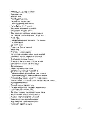 Алтан зууны дэлгэр хойморт
Авчирч өгсөн
Алаггүй үнэн
Азай буурал дэлхий.
Нүдний хар цагаан шиг
Гэрэл сүүдэрээр алагласан
Нүгэл буяны буруу зөвийг
Бяртай нуруундаа үүрч даасан
Эх хүнээс ч анхдагч үүсэл
Эрх чөлөө, аз жаргалыг хангагч эрдэнэ
Нар тойрон хүн төрөлхтнийг тэвэрч нүүх
Амьд хүрд.
Намуухнаар доороо эргэлдэх түүх залсан
Он цагын хүрд.
Од чулуу хоёр
Орчилдож бүтсэн дэлхий
Аз эз хоёр
Алалдаж тогтсон хорвоо
Дэгдэж байсан олон дайны шарх аниагүй
Дэлхийгээ хүртэл бид бүтнэ таниагүй
Энэ байгаа минь хүн боловч
Эс бүхнээрээ задарваас дэлхий атлаа
Дайн гэгчийг хэнээс ч битгий асуу
Дэлхий мэднэ.
Дайнд хүүгээ алдсан эхийн
Дайртсан хуурай нүд уйлж хэлнэ.
Гамшигт дайны галд улайсаж хага үсэрсэн
Газрын хөх чулууны хайлмаг гиншиж хэлнэ.
Уяхан замбуу тивийн мөхөлгүй гэгээн наран
Уулган дайны сүүдэртэй дурдатгалаар хиртэж хэлнэ.
Хүн төрөлхтөн минь!
Турьгүй анхны чарлааг чинь
Салхиндаа сундлан хярд хүргэснийг сана!
Туулай бяцхан мөрийг чинь
Сансрын хязгааргүйд тод гаргасныг сана!
Амрагын чинь уруул балаар чинэж
Амьдын жаргал хайрласныг сана!
Азын од түүхийн магнайд харваж
Агуу дээдсийг төрүүлснийг сана!
Тулах цэг, гэрэлт ирээдүй
319
 