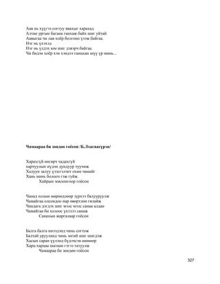 Аав нь хүүгээ согтуу явахыг харахад
Алтан ургын багана ганхаж байх шиг уйтай
Аавыгаа чи лав хоёр болгоно үзэж байгаа.
Нэг нь үхэхэд
Нэг нь үлдэх юм шиг дэвэрч байгаа.
Чи бидэн хоёр хэн хэндээ ганцхан шүү үр минь...
Чамаараа би зөндөө гоёсон /Б.Лхагвасүрэн/
Харахгүй өнгөрч чадахгүй
харчуулын нүдэн дундуур туучиж
Халуун залуу үзэсгэлэнт охин чамайг
Хань минь болооч гэж гуйж
Хайрын зовлонгоор гоёсон
Чанад холын мөрөөдлөөр зүрхээ бялууруулж
Чамайгаа олсондоо нар өвөртлөн гялайж
Чандага дэгдэх шиг мэлс мэлс санаа алдан
Чамайгаа би холоос үхтлээ санаж
Санахын жаргалаар гоёсон
Балга балга инээдэнд чинь согтож
Балтай урууланд чинь зөгий шиг шигдэж
Хасын саран үүлэнд бүдэчсэн шөнөөр
Харц харцаа шатаан гэгээ татуулж
Чамаараа би зөндөө гоёсон
327
 
