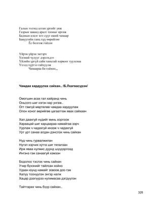 Галын ээлэнд алтан ургийг уяж
Газрын заяанд аралт тооныг өргөж
Бадмын цэцэг мэт сүүт ижий чамаар
Бавуугийн ганц хүү өөрийгөө
Ёс болгож гоёсон
Үйрэн үйрэн эмтэрч
Үнэний чулууг дэрлэхдээ
Үйлийн үргүй сайн ханьтай хорвоог туулснаа
Үхэлд хүртэл гайхуулж
Чамаараа би гоёноо,,,
Чамдаа хардуулах сайхан.. /Б.Лхагвасүрэн/
Омогшин асах гал хайранд чинь
Оньсого шиг нэгэн хар унгаж..
Огт гэмгүй мөртөлөө чамдаа хардуулаж
Олон хоног өөрийгөө цагаатгаж явах сайхаан
Хал даахгуй нүдийг минь хоргоож
Хараацай шиг харцаараа намайгаа ээрч
Уурлаж ч чадахгуй инээж ч чадахгүй
Урт урт санаа алдан дэнслэх чинь сайхан
Нүд чинь гурвалжилан
Нүгэл хэрчих хутга шиг гялалзан
Ирж яваа нулмис дуунд шүүдэрлээд
Ингэнэ гэж санаагуй хэмээн
Бодолоо тэслэх чинь сайхан
Учир бүхэнийг тайлсан хойно
Удаан юүнд намайг зовоов доо гэж
Халуу тоонуулэн энгэр налж
Хацар дээгүүрээ нулимасаа дэгдүүлэн
Тайтгарах чинь бүүр сайхан..
328
 