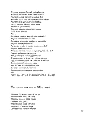 Сүлжиж урласан бидний хайр ийм дээ
Хээнцэр мөрөөдөл ихийг тээлгэсэндээ
Хэлтгий цэнхэр дэлхийтэй юм аа бид
хээрийн салхи шиг омголон амьдралтайдаа
Хэлтгий гэнэн дурлалтай юмаа бид
Чихээ дагасан нулимс жирэлзэнэ
Толгой нь үл үзэгдмой
Санчгаа дагасан хяруу гялтганана
Эзэн нь үл олдмой
Аяа ...
Алтанхан орчлонг хэн гийгүүлсэн юм бэ?
Агуу их хайр гийгүүлсэн юм
Алтанхан зуунуудыг хэн бүтээсэн юм бэ?
Агуу их хайр бүтээсэн юм
Алтанхан ургийг минь хэн хэлхсэн юм бэ?
Агуу их хайр хэлхсэн юм
Амгалан тавиланг минь хэн догдлуулсан юм бэ?
Агуу их хайр догдлуулсан юм
Амьдрал өөрөө ингэж дуурссан юм
Буцахын хаалгагүй орчлонгийн хатавчинд
Бууралтанхан суугаа ИХ ХАЙРЫГ өрөвдмой
Дорнын цуутай мөнгөлөг үдэш
Тал нутгийн нүүдэлчин Монголыг
Доголон нулимстай итгэлээр
Санаашран ширтэхэд нь шимширмой
Аяа...
АЛТАНХАН ОРЧЛОНГ ХЭН ГИЙГҮҮЛСЭН ЮМ БЭ?
Монголын их амар амгалан /Ц.Бавуудорж/
Мордож буй улаан дээлтэй өвгөн
Монголын их амар амгалан
Морины хөлөөс чөдөр уйдаж
Шөнийн талд гуних
Монголын их амар амгалан
Модон тэрэгний хөх дугуй
Шинэ өвсний солонго гишгэх
33
 
