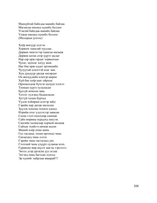 Манцуйтай байхдаа манайх байлаа
Магнагаа өмсөөд хүнийх боллоо
Угжтай байхдаа манайх байлаа
Уужаа өмсөөд хүнийх боллоо
(Молорын үгнээс)
Хоёр жигүүр дэлгэн
Хорвоог ханьтай туулдаг.
Дөрвөн чимээгээр хаяагаа мялааж
Дөрвөн алган дээр үүрээ засдаг
Нар сар орж гардаг хорвоогын
Чухаг, мунхаг хатуу жам.
Нас бие ирж оддог ертөнцийн
Чулуутай цэцэгтэй алаг зам.
Хүн дундуур урсаж өнгөрдөг
Он жилүүдийн цэнхэр мөрөн
Хүй бие хоёр шиг ойрхон
Орооцолдож бүтсэн халуун хэлхээ
Тоонын хүрээ тулалцсан
Бүсгүй номхон заяа.
Тотгот тулганд бадамласан
Зүггүй галын бурхад
Үүдэн хоймрын цэлгэр зайд
Гэрийн нар дагаж мөлхсөн
Зүүдэн хоосны тохиох одонд
Нэрийн отог үлдээхээр заяасан
Салаа гэзэгээсалхиар самнаж
Сайн морины нуруунд ниссэн
Саагийн халиагаар хормой мялааж
Сайхан эхийгээ өвчиж өссөн
Миний хоёр охин минь
Гал таслана, тооно өргөхөд чинь
Ганзаганд чинь хэлэх
Гэрийн чинь чагтаганд уях
Гэзэгний чинь үзүүрт сүлжиж өгөх
Гуравхан мөр шүлэг аав нь тэрлэлээ.
Эмээл дээр ургасан уул атлаа
Элгэнд чинь багтсан толгод
Эр хүнийг хайрлаж яваарай!!!
334
 