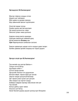 Эргэцүүлэл /Б.Лхагвасүрэн/
Жингэр тойрсон нохдын отлоо
Шуурга шиг хуйларна
Жин цуваа нь дундаа хэмхэрч
Шуу цавьныхаа арьсыг хуулалцана
Эгзэгтэй газраа таглан
Оцойж суусан амттай жингэрээ
Эр ноход шүлэнгэтэн тойрч
Омголон улаан чивээ долооно
Азарган ноход омгоо хазалдан
Уралцаж хэмхэлцэх сиймхий дунд
Адтай жижигхэн Бээжин хав
Ураг барилдчихсан сэлбэлзэн зогсоно
Зовлон хуваалцах шахдаг хоточ нохдын удам тасарч
Золбин давжаа эрлийз нохдоор хот хороо дүүрнэ
Эрчүүл эзгүй зун /Б.Лхагвасүрэн/
Тэр жилийн зун дэлгэр байсан ч
Тэнүүн сэтгэл бачуу
Хур бороо элбэг ч
Сэтгэл санаа хазгай.
Эрчүүлийг Халхын гол дуудчихсан
Исгэсэн айраг, нэрсэн архи уух хүнгүй.
Ээртэл чихдэх эрчүүлгүй болхоор
Эрт гарсан унага хулан шиг догшин
Эмс охидын зүс хүртэл гундуу
Хоймрын авдраа гаргаад тавьчихсан юм шиг
Гэр ханхай.
Холын дайны сураг чимээ
Оньсого шиг битүү.
Ханаг бүхний үүдээр цацсан үүлэнд хүрч болуужих
335
 