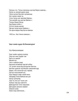 Халхын гол, Талын манханд сүүгээр бороо ормоор...
Хагас нь ханхай дэрэн дээр
Уйлж хүлээх бүсгүйн нулимсанд
Хат суусан ээмэг нь
Усны чулуу шиг мөлийж байсан.
Тэр жилийн зун дэлгэр байсан ч
Тэнүүн бодол бачуу
Хур бороо элбэг ч
Сэтгэл санаа хазгай
Эрчүүл эзгүй хагас байсан ч
Эх оронтойдоо бид бүтэн байсан.
1972 он...Хос Уянга номноос...
Эцэг эхийн хурал /Б.Лхагвасүрэн/
Хүү Ирмүүнзаяадаа
Эцэг эхийн хуралд очиход
Энд хүү чинь суудаг гэж
Багш нь заасан
Миний хүү
Энэ л ширээн дээр
Амгалан өглөөний нартай элбэн
"А" үсгийг хэлээ булталзуулан бичсэн.
Багтаж суумгүй тэр бяцхан ширээний ард
Бараг л ёо хэлэлгүй шүү тараав.
Зүггүй гэнээ,миний хүү
Зүүн баруун хоёр чихий минь
Хөлдөөд гэсэж байгаа юм шиг
Халуу оргиулав.
Эцэг нь энэ үү? гэсэн шиг
Хүмүүс над руу ширтэнэ.
Давчдуулсан олон харцнаас
Дальдран доошоо харвал
Ширээн дээр
Заяа гээд сийлчихэж...
336
 
