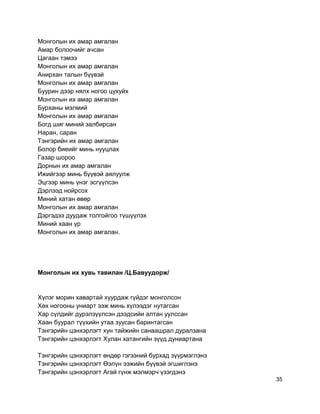 Монголын их амар амгалан
Амар болоочийг ачсан
Цагаан тэмээ
Монголын их амар амгалан
Анирхан талын бүүвэй
Монголын их амар амгалан
Буурин дээр нялх ногоо цухуйх
Монголын их амар амгалан
Бурханы мэлмий
Монголын их амар амгалан
Богд шиг миний залбирсан
Наран, саран
Тэнгэрийн их амар амгалан
Болор биеийг минь нууцлах
Газар шороо
Дорнын их амар амгалан
Ижийгээр минь бүүвэй аялуулж
Эцгээр минь үнэг эсгүүлсэн
Дэрлээд нойрсох
Миний хатан өвөр
Монголын их амар амгалан
Дэргэдээ дуудаж толгойгоо түшүүлэх
Миний хаан үр
Монголын их амар амгалан.
Монголын их хувь тавилан /Ц.Бавуудорж/
Хүлэг морин хавартай хуурдаж гүйдэг монголсон
Хөх ногооны униарт ээж минь хүлээдэг нутагсан
Хар сүлдийг дурэлзүүлсэн дээдсийи алтан уулссан
Хаан буурал түүхийн утаа зуусан баринтагсан
Тэнгэрийн цэнхэрлэгт хун тайжийн санаашрал дуралзана
Тэнгэрийн цэнхэрлэгт Хулан хатангийн зүүд дуниартана
Тэнгэрийн цэнхэрлэгт өндөр гэгээний бурхад зүүрмэглэнэ
Тэнгэрийн цэнхэрлэгт Өэлүн ээжийн бүүвэй эгшиглэнэ
Тэнгэрийн цэнхэрлэгт Агай гүнж мэлмэрч үзэгдэнэ
35
 