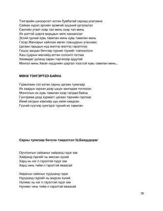 Тэнгэрийн цэнхэрлэгт алтан бумбатай сархад улалзана
Сайхан хүрэл эрсийн эрэмгий зүүдний үргэлжлэл
Сангийн утаат хээр тал минь хээр тал минь
Их дэлтэй шарга морьдын хөлс ханхалсан
Эсгий гүрний хувь тавилан минь хувь тавилан минь
Гэсэр Жангарыг хайлсан өвгөн товшуурын утаснаас
Цагаан гарьдын нүд мэлтэс мэлтэс гэрэлтлээ
Гишүү зандан бичгээр гүрний түүхийг товчоолсон
Хаш судрын магнайд алтан солонго татлаа
Хөхөмдөг ууланд саран тэргэлээр адуутай
Монгол минь Хөсөг нүүдлийн шаргал тоостой хувь тавилан минь...
МӨНХ ТЭНГЭРТЭЭ БАЙНА
Гүрвэлжин гоо хатан сарны цагаан туяагаар
Их хаадын зүрхэн дээр цэцэг зангидаж тоглосон
Монголын их хувь тавилан хээр талдаа байна
Гүнгэрваа дээд хурмаст цагаан тарнийн гэрлээр
Ижий хатдын хэвлийд цүү хаяж наадсан
Гүүний сүүгээр цэнгэдэг гүрний их тавилан
Сарны туяагаар бичсэн тэмдэглэл /Ц.Бавуудорж/
Орчлонгын сайханыг хайранд гэдэг юм
Хайранд гэдгийг нь амссан хүний
Харц нь нэг л гэрэлтэй гэдэг юм
Харц чинь тийм л гэрэлтэй яваасай
Амрагын сайхныг нууцханд гэдэг
Нууцханд гэдгийг нь мэдсэн хүний
Нулимс нь нэг л гэрэлтэй гэдэг юм
Нулимс чинь тийм л гэрэлтэй яваасай
36
 