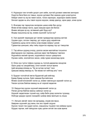 4. Нүдэндээ том гэгчийн дүгрэг шил хийж, хүнтэй уулзвал хөмсгөө зангидна
Нүүртээ бага бага оо тавьж, хүүхэн уулзвал бас жаахан духи үнэртүүлнэ
Хийдэг ажил нь юу вэ гэвэл хэсэх, тэнэх хэрэлдэх, зодолдох хааяа хааяа
Хичээл эрдэм нь аль гэвэл хүүхэн мүүхэн, хөзөр даалуу, архи дарс, алиа зугаа
5. Өчигдөр гар тариулсан өнгөрсөн шөнө нойр бас дутуу
Өнөө өглөө жавар чанга, одоо хаашаа одох юм билээ
Өнөөх айлдаа ор юу, өглөөний цайг бууд юу?
Өндөр хоршоонд ор юу, өнөөх хүүхнийг хүлээ юу?
6. Ууж идэхийг яарахдаа урт хөлөө гуравдугаар араанд залгав
Ууцаан үүрч, элгээн тэврээд, урт хороо уруу харайлгав
Гудамжны дунд нэгэн юмны үнэр өндөр хамрыг цохив
Гурвантаа шиншиж, ийш тийш хэдэнтээ хараад тэр зүг тэмүүлэв
7. Тэр айлын үүдэнд очоод, дээлээ засаж малгайгаа тэгшилнэ
Дэргэдүүрээ хүн гарахад, дээгүүр харж төв байдлыг гаргана
Нүднийхээ жилийг арчиж, нүүрнийхээ тоосыг цэвэрлэнэ
Нусаан нийж, хоолойгоон засан, хоёр гурав ханиагаад оров
8. Олон хүн тулга тойрон суухад нь толгой дараалан мэндлэв
Орон дээр нь сандайлаад, олон хэлийг хольж ярина
Цай авчраад өгөхөд нь “За за зүгээр зүгээр” гэнэ
Цаашаа аваад явахад нь “За яахав нэг хийгээд аль” гэнэ
9. Буурал толгойтой эмгэн будаатай цай хийгээд
Бувар бувар хүлхэж, буйл завжаа бунтайлгана
Өнөөх хүний өлссөнийг хэлэх үү, өнөөх чавганцын идэхийг хэлэх үү
Үмхэж хүлхэж байгаа юманд нь өт хорхой хөдөлнө
10. Баруунтаа суусан хүүхний хөөрхөнийг хэлэх үү
Пялан дотор байгаа махны сайхныг хэлэх үү
Хорхойг хөдөлгөсөн түүний нүд, хоёр би0н дээр ээлжлэн тусахад
Хойгуур урдуур суусан хүүхдийн шивэр авир ярилцах нь хэцүү
11. Хөгшин авгайг эмээ гэж аргадаад, элдэв юм ярьж,
Хөөрхөн хүүхнийг дүү минь гэж энэ тэрийг асууна
Хуучин танил гэж худал хэлэн, хоршооны түшмэл гэж хоймор сууна
Хуудас гаргаж, хий гайхуулан хувь цалин ихтэй гэж хээв ярина
370
 