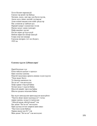 Хэзээ боловч марташгүй
Ганган тэр авгай гэж байхад
Хөгшин, залуу, лам хар, хүн бүхэн хүсэж,
Амтат идээ, шимт зоогийг дэээжилж
Алиа хошин наадам цэнгэлийг үйлдсээр
Нас дээшилж үс цайхын үед
Нармай хамар ч гуншигнан эхэлж
Насны залууг санан гунихарч
Найр наадмыг хүсэвч
Нэгэнт асрах үр хүүхэдгүй
Нийлж амраглах нөхөр ханьгүй
Газар дээр гав ганцаар
Гангалж өнгөрөх гэгч энэ болжээ.
1935 он
Гуанзны хүүхэн /Д.Нацагдорж/
Орой болохын ч үе
Олон чийдэн асахын ч зэрэгцээ
Орос хоолны гуанзны
Онцгой тасалгаанд ормогц өмнөөс хэдэн хүүхэн
“Хүүе яадаг билээ
Та хаалгаа хаачихъя гэм
Хи хи хи” гэж инээлдэнэ
Хоёр гурван ч бүсгүй байна
Хотын залуу ч хүүхэн байна
Шилтэй пивийг зэрэглэж байна
Шилэн хундага гялалзаж байна
Бас нүдээ анилдуулан ирмэлдүүлэн аальгүйтнэ
“Хүнээс айдаг яасан хүүхнүүд вэ” гэсэнд
мөрөө хавчин, хүзүүгээ ганхуулан
“Айлгүй яахав, айлгүй яахав” гэж
бас дахин “Хи хи хи” инээлдэнэ
Орж суугаад нэгэнт ширвэн ажиглавал
“Хүн хоол идэж байхад
Хараад яасан хүн бэ” гэж
Мөн дахин “Хи хи хи” гэж инээлдэнэ
378
 