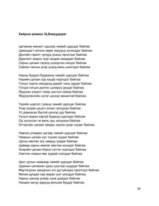 Хайрын романс /Ц.Бавуудорж/
Цагаахан манант үдшээр чамайг дурсдаг байлаа
Цахилдагт ногоон зөрөг хяруунд хучигддаг байлаа
Дунгийн гэрэлт чулууд усанд гэрэлтдэг байлаа
Дурсгалт модон гүүр гандаж хөхөрдөг байлаа
Сарны цагаан гэрэлд шүхэрлэн нисдэг байлаа
Сайхан гангын үнэр үсэнд минь шингэдэг байлаа
Нарны буурал будраанд чамайг дурсдаг байлаа
Нарийн цагаан хур хацар норгодог байлаа
Голын торгон мандалд дүрийг чинь зурдаг байлаа
Гогцоо гогцоо долгис цээжрүү урсдаг байлаа
Яруухан учралт газар цастын намар байлаа
Явуухулангийн нутаг цэнхэр манантай байлаа
Үүрийн шаргал туяанд чамайг дурсдаг байлаа
Үнэр ялдам цэцэгс анхил залуухан байлаа
Ус дамнасан бүсгүй цэнхэр дуу байлаа
Уулын морин харгуй буданд шургадаг байлаа
Од зүсэлсэн чи минь орь залуухан байлаа
Огторгуйн цагаан заадас зүрхэн дээр тусдаг байлаа
Навчис улаарах цагаар чамайг дурсдаг байлаа
Намрын цагаан хус түшиж суудаг байлаа
Цагны мөнгөн зүү чамруу заадаг байлаа
Цайвар сарны хөмсөг мөстөж хонодог байлаа
Хээрийн цагаан бороо сэтгэл норгодог байлаа
Хэвтсэн газрын өвс хуурай үзэгддэг байлаа
Цаст уулын намраар чамайг дурсдаг байлаа
Цармын цагаахан үдэш цэцгээр шуурдаг байлаа
Мартагдсан захидлын үгс дугтуйндаа гэрэлтдэг байлаа
Манан дундах сар марал шиг үзэгддэг байлаа
Нарны цэнхэр униар цээж дүүрдэг байлаа
Нандин залуу өдрүүд аяншиж буцдаг байлаа
38
 