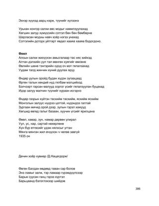 Эхнэр хүүхэд аарц нэрж, түүнийг хүлээнэ
Урьхан хонгор салхи өвс модыг намилзуулахад
Хөгшин залуу хүмүүсийн сэтгэл бөн бөн бөмбөрнө
Шарласан модны навч хоёр нэгээ унахад
Сэтгэлийн доторх уйтгарт явдал хааяа хааяа бодогдоно.
Өвөл
Алсын салхи жихүүхэн амьсгалаар тас няс хийхэд
Алтан дэлхийн уул тал мөнгөн хуягийг өмсөнө
Өвлийн шөнө тэнгэрийн одод оч мэт гялалзахад
Уудам талд жинчин хүний дуулах яруу
Өндөр уулын оройд будан хүдэн зугаацаад
Өргөн талын хөндий нүд гялбам мэлцийхэд
Бэлчээрт гарсан малууд соргог үсийг гялалзуулан буцахад
Идэр залуу малчин түүнийг хураан исгэрнэ
Өндөр газрын хүйтэн тасхийм тасхийм, ясхийм ясхийм
Монголын залуус нүүрээ цогтой, нүдэндээ галтай
Зургаан мичид орой дээр, зулын гэрэл хажууд
Хөгшид өвгөд галыг базаан, хуучин үгсийг ярилцана
Өвөл, хавар, зун, намар дөрвөн улирал
Уул, ус, нар, сартай нөхөрлөнө
Хүн бүр өтгөсийг үдэж нялхсыг угтан
Мянга мянган жил өчүүхэн ч чөлөө завгүй
1935 он
Дөчин хоёр хувиар /Д.Нацагдорж/
Өвгөн Балдан өвдөөд таван сар болов
Энэ ламыг залж, тэр ламаар гүрэмдүүлсээр
Барьж суусан ганц гэрээ хүртэл
Барьцаанд бэлэглэхээр шийдэв
386
 