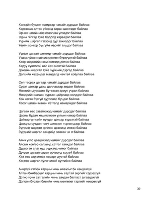 Хангайн будант намраар чамайг дурсдаг байлаа
Харганын алтан үйсэнд саран шингэдэг байлаа
Орчих цагийн аяс сэвэгнэн үлээдэг байлаа
Одны гялгар туяа бодолд харвадаг байлаа
Үүрийн шаргал гэгээнд дуу зохиодог байлаа
Үеийн хонгор бүсгүйн мөрийг түшдэг байлаа
Уулын цагаан шөнөөр чамайг дурсдаг байлаа
Усанд үйсэн навчис мөнгөн бүрхүүлтэй байлаа
Хээр хөдөөгийн зам сэтгэлд дотно байлаа
Хяруу сүвлэсэн өвс хөх өнгөтэй байлаа
Дэнгийн шаргал туяа зүрхний дэргэд байлаа
Дэлхийн хөхөмдөг мандалд чамтай хоёулаа байлаа
Сөл тасрах цагаар чамайг дурсдаг байлаа
Сүрэг цэнхэр үдэш далласаар зөрдөг байлаа
Мөнхийн дурсамж бүтээсэн ариун учрал байлаа
Мөндрийн цагаан зурвас цайрсаар холддог байлаа
Хэн нэгэн бүсгүй дуулсаар буцдаг байлаа
Хэсэг цагаан манан сэтгэлд намарждаг байлаа
Цагаан өвс сэвэгнэхэд чамайг дурсдаг байлаа
Цасны будан хөшиглөсөн уулын намар байлаа
Цайвар үүлсийн нүүдэл цэнхэр хүрээтэй байлаа
Цамцны сувдан товч шинэхэн торгон дээр байлаа
Зүүрмэг шаргал орчлон цээжинд илхэн байлаа
Зүүдний шаргал хөндийд зөвхөн чи л байлаа
Аянч үүлс цавцайхад чамайг дурсдаг байлаа
Аясын хонгор салхинд сэтгэл ганхдаг байлаа
Дүрлэгэн алаг нүд зүрхэнд чимэг байлаа
Дүүрэн цагаан саран орчлонд хосгүй байлаа
Хөх өвс сэрчигнэх намарт дуртай байлаа
Хөнгөн шаргал үүлс чиний нутгийнх байлаа
Аниргүй гэгээн харцны чинь навчсыг би хөндөхгүй
Алтан бөмбөрцөг харцны чинь сартай зөргийг сэрээхгүй
Дотно урин сэтгэлийн чинь зандан балгаст зугаацахгүй
Долоон бурхан биеийн чинь мөнгөлөг гэрлийг нөмрөхгүй
39
 