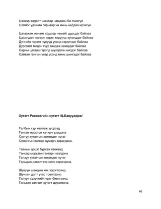 Цэнхэр аадарт шөнөөр чамдаан би очихгүй
Цэлмэг үдшийн сарнаар чи минь наддаа ирэхгүй
Цагаахан манант үдшээр чамайг дурсдаг байлаа
Цахилдагт ногоон зөрөг хяруунд хучигддаг байлаа
Дунгийн гэрэлт чулууд усанд гэрэлтдэг байлаа
Дурсгалт модон гүүр гандаж хөхөрдөг байлаа
Сарны цагаан гэрэлд шүхэрлэн нисдэг байлаа
Сайхан гангын үнэр үсэнд минь шингэдэг байлаа
Хутагт Равжаагийн нутагт /Ц.Бавуудорж/
Галбын хур хөллөж зүсрээд
Ганган морьтон хатирч үзэгдэнэ
Согтуу хутагтын хөхөмдөг нутаг
Солонгын өнгөөр нумарч харагдана.
Таанын цэцэг бүрхэж ганхаад
Тансар морьтон гангарч үзэгдэнэ
Галзуу хутагтын хөхөмдөг нутаг
Гарьдын дэвэлтээр нисч харагдана.
Шувуун шандын хөх зэрэглээнд
Шунхан дэлт үүлс товолзоно
Галуун хүзүүтийн ураг биелгээнд
Ганьхан сэтгэлт хутагт дүрэлзэнэ.
40
 