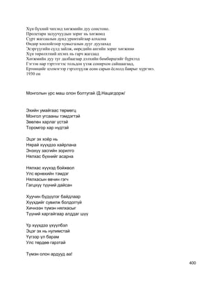Хүн бүхний чихэнд хөгжмийн дуу сонстоно.
Пролетари залуучуудын зориг нь хөгжөөд
Сүрт жагсаалын дунд урамтайгаар алхална
Өндөр хоолойгоор хувьсгалын дууг дуулахад
Эсэргүүгийн сүлд зайлж, өөрсдийн ангийн зориг хөгжинө
Хүн төрөлхтний ихэнх нь гарч жагсаад
Хөгжмийн дуу туг далбаагаар дэлхийн бөмбөрцгийг бүрхээд
Гэгээн нар тэртээгээс тольдон үзэж сонирхон сайшаагаад,
Ертөнцийг цэлмэгээр гэрэлтүүлж есөн сарын ёслолд баярыг хүргэнэ.
1930 он
Монголын үрс маш олон болтугай /Д.Нацагдорж/
Эхийн умайгаас төрмөгц
Монгол угсааны тэмдэгтэй
Зөөлөн харлаг үcтэй
Торомгор хар нүдтэй
Эцэг эх хоёр нь
Нярай хүүхдээ хайрлана
Энэхүү засгийн зорилго
Нялхас бүхнийг асарна
Нялхас хүүхэд бойжвол
Улс өрнөхийн тэмдэг
Нялхасын өвчин гэгч
Гагцхүү түүний дайсан
Хуучин бүдүүлэг байдлаар
Хүүхдийг сувилж болдоггүй
Хичнээн түмэн нялхасыг
Түүний харгайгаар алддаг шүү
Үр хүүхдээ үхүүлбэл
Эцэг эх нь нулимстай
Үүгээр үл барам
Улс төрдөө гарзтай
Түмэн олон ардууд аа!
400
 