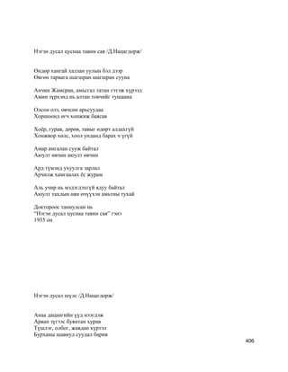 Нэгэн дусал цуснаа тавин сая /Д.Нацагдорж/
Өндөр хангай халзан уулын бэл дээр
Өвгөн тарвага шагшран шагшран сууна
Анчин Жамсран, амьсгал татан гэтэж хүрээд
Амин зүрхэнд нь алтан товчийг тушаана
Олсон олз, өвчсөн арьсуудаа
Хоршоонд өгч хонжиж баясав
Хоёр, гурав, дөрөв, тавыг өдөрт алдахгүй
Хонжвор хөлс, хоол унданд барах ч үгүй
Амар амгалан сууж байтал
Аюулт өвчин аюулт өвчин
Ард түмэнд ухуулга зарлал
Арчилж хамгаалах ёс журам
Аль учир нь мэдэгдэхгүй ядуу байтал
Аюулт тахлын нян өчүүхэн амьтны тухай
Доктороос таниулсан нь
“Нэгэн дусал цуснаа тавин сая” гэнэ
1935 он
Нэгэн дусал шүлс /Д.Нацагдорж/
Анаа дацангийн үүд нээгдэж
Арван зүгээс буянтан хурав
Түшлэг, олбог, жавдан хүртэл
Бурханы шавиуд суудал барив
406
 