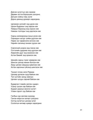 Дүвчин хутагтын хөх сэржим
Дөрвөн зүгтээ бороошиж үзэгдэнэ.
Догшин ноёны говь нутаг
Дорно дахинд духиарч харагдана.
Цагаахан үүлсийг энд үдсэн юм
Цасан будрахыг энд харсан юм
Намрын бороонд энд норсон юм
Намхан толгодыг энд дэрлэсэн юм
Сарны мэлмэрээнд гуньж үзсэн юм
Сархадын хатууг шимж дуулсан юм
Наран зүг саравчилж зогссон юм
Нарийн салхинд ганхаж суусан юм
Сэвлэгний үнэрээ энд гээсэн юм
Сэтгэлийн дурднаа энд цуулсан юм
Амрагийн дууг энд зохиосон юм
Алтан биеийг энд орхисон юм.
Шинийн сарны туяаг нөмөрсөн юм
Шингэн цэнхэр манан болсон юм
Амуу цагаан хяруунд хувилсан юм
Алтан харганын үйсэнд шингэсэн юм
Танхил гэгээн нялх Равжаа
Цасаар урласан зүүд байсан юм
Тал нутгийн залуу хөвгүүн
Цагаан чулуун сарнай байсан юм
Бударгант говийн хөлгөн сударч
Усанд туссан сар байсан юм
Буурал дорнын монгол хутагт
Улаан гэрэлт луу байсан юм
Галбын хур хөллөж зүсрээд
Ганган морьтон хатирч үзэгдэнэ
Согтуу хутагтын цэнхэр нутаг
Солонгын өнгөөр нумарч харагдана
41
 