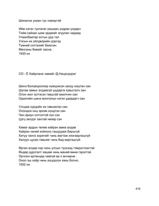 Шинжлэх ухаан тус нэмэртэй
Ийм нэгэн тунгалаг рашаан ундран ундарч
Тийм сайхан шим эрдмийг агуулан чадаад
Улаанбаатар хотын урд тал
Улсын их үйлдвэрийн дэргэд
Түмний сэтгэлийг баясган
Мянганы биеийг засна.
1935 он
СО - Ё Хайрлана чамайг /Д.Нацагдорж/
Шинэ боловсролоор хүмүүжсэн залуу оюутан сан
Шугам замыг алдаагүй шударга хувьсгалч зан
Олон жил зүтгэсэн гавшгай ажилчин сан
Одоогийн шинэ монголын нэгэн удирдагч сан
Улсдаа үүрдийн их гавьяатан сан
Олондоо онц эрхэм хүндтэн сан
Чин ариун сэтгэлтэй хүн сэн
Цэгц эелдэг зантай нөхөр сэн
Хамаг ардын төлөө хайран амиа алдав
Хайран чиний хойноос гашуудаж баршгүй
Хатуу чанга зоригийг чинь магтаж хязгаарлашгүй
Халуун цусан гавьяаг чинь бид марташгүй
Өргөн алдар нэр чинь улсын түүхэнд тэмдэглээстэй
Өндөр дурсгалт хөшөө чинь манай өмнө гэрэлтэй
Орчлон ертөнцөд чамгүй ир л өнчирнө .
Онол эш хоёр чинь хоцорсон хань болно.
1932 он
416
 
