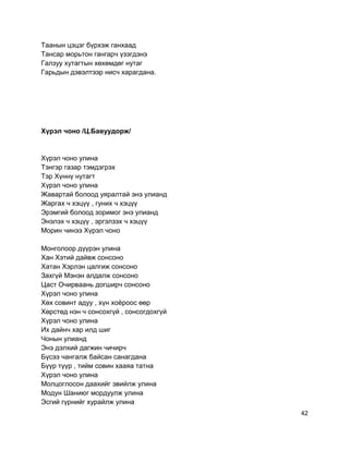 Таанын цэцэг бүрхэж ганхаад
Тансар морьтон гангарч үзэгдэнэ
Галзуу хутагтын хөхөмдөг нутаг
Гарьдын дэвэлтээр нисч харагдана.
Хүрэл чоно /Ц.Бавуудорж/
Хүрэл чоно улина
Тэнгэр газар тэмдэгрэх
Тэр Хүннү нутагт
Хүрэл чоно улина
Жавартай болоод уяралтай энэ улианд
Жаргах ч хэцүү , гуних ч хэцүү
Эрэмгий болоод зоримог энэ улианд
Энэлэх ч хэцүү , эргэлзэх ч хэцүү
Морин чинээ Хүрэл чоно
Монголоор дүүрэн улина
Хан Хэтий дайвж сонсоно
Хатан Хэрлэн цалгиж сонсоно
Захгүй Мэнэн алдалж сонсоно
Цаст Очирваань догширч сонсоно
Хүрэл чоно улина
Хөх совинт адуу , хүн хоёроос өөр
Хөрстөд нэн ч сонсохгүй , сонсогдохгүй
Хүрэл чоно улина
Их дайнч хар илд шиг
Чонын улианд
Энэ дэлхий дагжин чичирч
Бүсээ чангалж байсан санагдана
Бүүр түүр , тийм совин хааяа татна
Хүрэл чоно улина
Молцоглосон даахийг эвийлж улина
Модун Шаниюг мордуулж улина
Эсгий гүрнийг хурайлж улина
42
 