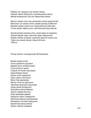 Найман зүгт мандсан эцэг өвгийн гавьяа,
Нармай төрийг байгуулсан, дэлхий дахинд гавьяа
Манай өнгөрүүлсөн түүх хүн төрөлхтөнд гавьяа
Монгол хэмээх нэгэн нэр, ертөнцийн чихнээ дуурсгалтай,
Монголын тул хэмээх сэтгэл, манай зүрхэнд холбоотой
Өсөхөөс сурсан үндсэн хэл, орхиж болшгүй соёл мөн.
Үхтлээ орших төрөлх нутаг, салж болшгүй орон мөн өө,
Хангай дэлхий хэвээрээ атал, хүний явдал их хувирсан,
Хойших мөрийг харж, урагшлах замыг давшилтай,
Харийн хөнөөл хэтрэхэд, үндэсний хувьсгал гарсан шүү
Түмэн оны энхийг ийнхүү тэмцэн бүтээнэ.
1936 он
Уйтгар зовлонг санагдуулахуй /Д.Нацагдорж/
Өмхий зоорин дотор
Үнсэн царайлан сууцгаана
Өдрийн уртыг өнгөрүүлэхдээ
Үлгэр оньсогыг ярина
Гундсан сэтгэлийг сэргээхдээ
Худал баахан ярина
Хуучин үгийг шүүмжилж
Хууль заргыг хэлэлцэнэ
Минут бүр маргалдаж
Мангуу тэнэгтээ хүрэлцэнэ
Хэрэлдэж зодолдож шуугисаар
Хэдэн цагийг өнгөрүүлнэ
Хоолойгоо сөөтөл бархирч
Хөгжил наадам болгоно
Хоёр гурваараа дарвиж
Харуулын цэрэгт зандруулна
Бужигнаж дэвхцэн хашгиралдаж
Бухимдсан сэтгэлийг мартуулна
Бууний жад ороод ирэхэд
Бутарч гүйлцэн сандарна
423
 