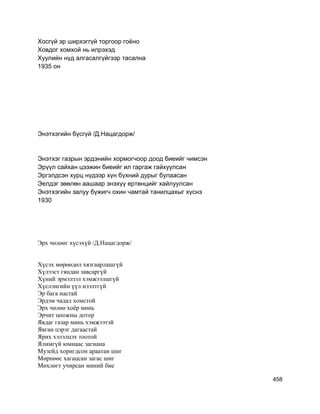 Хосгүй эр ширхэггүй торгоор гоёно
Ховдог хомхой нь илрэхэд
Хуулийн нүд алгасалгүйгээр тасална
1935 он
Энэтхэгийн бүсгүй /Д.Нацагдорж/
Энэтхэг газрын эрдэнийн хормогчоор доод биеийг чимсэн
Эрүүл сайхан цээжин биеийг ил гаргаж гайхуулсан
Эргэлдсэн хурц нүдээр хүн бүхний дурыг булаасан
Эелдэг зөөлөн аашаар энэхүү ертөнцийг хайлуулсан
Энэтхэгийн залуу бүжигч охин чамтай танилцахыг хүснэ
1930
Эрх чөлөөг хүсэхүй /Д.Нацагдорж/
Хүсэх мөрөөдөл хязгаарлашгүй
Хүлээст гяндан завсаргүй
Хүний эрмэлзэл хэмжээлшгүй
Хүслэнгийн үүл нээлтгүй
Эр бага настай
Эрдэм чадал хомстой
Эрх чөлөө хоёр минь
Эрчит цоожны дотор
Явдаг газар минь хэмжээтэй
Явган цэрэг дагаастай
Ярих хэлэлцэх тоотой
Ялимгүй юмнаас загнана
Музейд хоригдсон араатан шиг
Мөрнөөс хагацсан загас шиг
Мөхлөгт учирсан миний бие
458
 