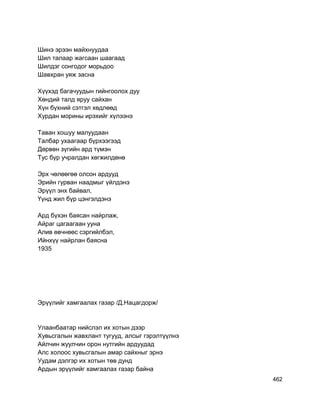 Шинэ эрээн майхнуудаа
Шил талаар жагсаан шаагаад
Шилдэг сонгодог морьдоо
Шавхран уяж засна
Хүүхэд багачуудын гийнгоолох дуу
Хөндий талд яруу сайхан
Хүн бүхний сэтгэл хөдлөөд
Хурдан морины ирэхийг хүлээнэ
Таван хошуу малуудаан
Талбар ухаагаар бүрхээгээд
Дөрвөн зүгийн ард түмэн
Тус бүр учралдан хөгжилдөнө
Эрх чөлөөгөө олсон ардууд
Эрийн гурван наадмыг үйлдэнэ
Эрүүл энх байвал,
Үүнд жил бүр цэнгэлдэнэ
Ард бүхэн баясан найрлаж,
Айраг цагаагаан ууна
Алив өвчнөөс сэргийлбэл,
Ийнхүү найрлан баясна
1935
Эрүүлийг хамгаалах газар /Д.Нацагдорж/
Улаанбаатар нийслэл их хотын дээр
Хувьсгалын жавхлант тугууд, алсыг гэрэлтүүлнэ
Айлчин жуулчин орон нутгийн ардуудад
Алс холоос хувьсгалын амар сайхныг эрнэ
Уудам дэлгэр их хотын төв дунд
Ардын эрүүлийг хамгаалах газар байна
462
 