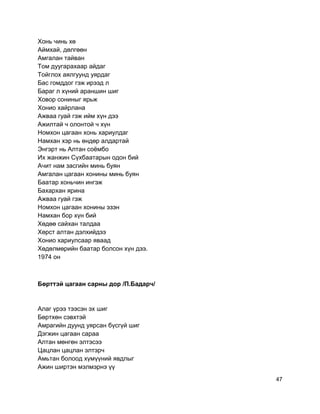 Хонь чинь хө
Аймхай, дөлгөөн
Амгалан тайван
Том дуугарахаар айдаг
Тойглох аялгуунд уярдаг
Бас гомддог гэж ирээд л
Бараг л хүний араншин шиг
Ховор сониныг ярьж
Хонио хайрлана
Ажваа гуай гэж ийм хүн дээ
Ажилтай ч олонтой ч хүн
Номхон цагаан хонь хариулдаг
Намхан хэр нь өндөр алдартай
Энгэрт нь Алтан соёмбо
Их жанжин Сүхбаатарын одон бий
Ачит нам засгийн минь буян
Амгалан цагаан хонины минь буян
Баатар хоньчин ингэж
Бахархан ярина
Ажваа гуай гэж
Номхон цагаан хонины эзэн
Намхан бор хүн бий
Хөдөө сайхан талдаа
Хөрст алтан дэлхийдээ
Хонио хариулсаар яваад
Хөдөлмөрийн баатар болсон хүн дээ.
1974 он
Бөрттэй цагаан сарны дор /П.Бадарч/
Алаг үрээ тээсэн эх шиг
Бөртхөн сэвхтэй
Амрагийн дуунд уярсан бүсгүй шиг
Дэгжин цагаан сараа
Алтан мөнгөн элтэсээ
Цацлан цацлан элтэрч
Амьтан болоод хүмүүний явдлыг
Ажин ширтэн мэлмэрнэ үү
47
 