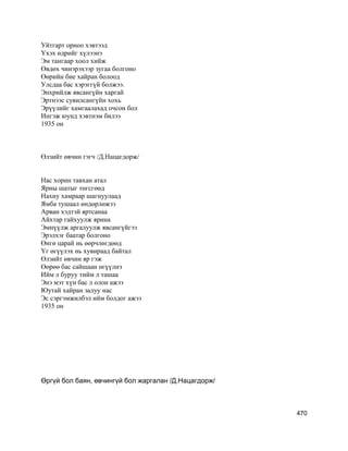 Уйтгарт орноо хэвтээд
Үхэх өдрийг хүлээнэ
Эм тангаар хоол хийж
Өвдөх чинэрэхээр зугаа болгоно
Өөрийн бие хайран болоод
Улсдаа бас хэрэггүй болжээ.
Энхрийлж явсангүйн харгай
Эртнээс сувилсангүйн хохь
Эрүүлийг хамгаалахад очсон бол
Ингэж юунд хэвтнэм билээ
1935 он
Өлзийт өвчин гэгч /Д.Нацагдорж/
Нас хорин тавхан атал
Ярны шатыг төгсгөөд
Нахиу хамраар шагнуулаад
Ямба тушаал өндөрлөжээ
Арван хэдтэй яртсанаа
Айхтар гайхуулж ярина
Эмнүүлж аргалуулж явсангүйгээ
Эрэлхэг баатар болгоно
Өнгө царай нь өөрчлөгдөөд
Үг өгүүлэх нь хувираад байтал
Өлзийт өвчин яр гэж
Өөрөө бас сайшаан өгүүлнэ
Ийм л буруу тийм л ташаа
Энэ мэт хүн бас л олон ажээ
Юутай хайран залуу нас
Эс сэргэмжилбэл ийм болдог ажээ
1935 он
Өргүй бол баян, өвчингүй бол жаргалан /Д.Нацагдорж/
470
 