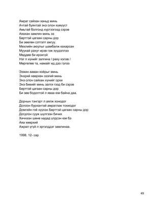Амраг сайхан ханьд минь
Ачтай буянтай энэ олон хүмүүст
Амьтай болгонд хүртээгээд сэрэв
Аяахан замлин минь ээ
Бөрттэй цагаан сарны дор
Би зөөлөн сэтгэлт ажгуу.
Мөхлийн аюулыг шамбалж хахарсан
Муухай рахуг ирэв гэж зүүдэллээ
Мөддөө би ирэхгүй
Нэг л хүнийг залгина / раху хэлэв /
Мөргөлөө та, намайг ид дээ гэлээ
Ээжин ааван хоёрыг минь
Энхрий хөөрхөн зээгий минь
Энэ олон сайхан хүнийг орхи
Энэ биеийг минь залги гээд би сэрэв
Бөрттэй цагаан сарны дор
Би зөв бодолтой л яваа юм байна даа.
Дорнын тэнгэрт л аялж хонодог
Долоон бурхантай амраглаж тохиодог
Домгийн гоё хүүхэн Бөрттэй цагаан сарны дор
Догдлон сууж шүлгээн бичих
Хичнээн шөнө надад үлдсэн юм бэ
Аяа хөөрхий
Ажрал үгүй л эргэлддэг замлинаа.
1998. 12- сар
49
 