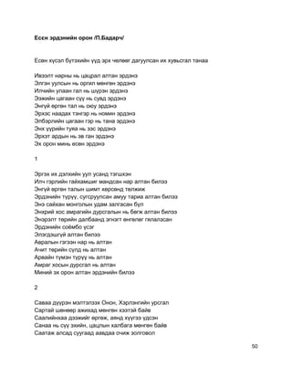 Есєн эрдэнийн орон /П.Бадарч/
Есөн хүсэл бүтэхийн үүд эрх чөлөөг дагуулсан их хувьсгал танаа
Ивээлт нарны нь цацрал алтан эрдэнэ
Элгэн уулсын нь оргил мөнгөн эрдэнэ
Илчийн улаан гал нь шүрэн эрдэнэ
Ээжийн цагаан сүү нь сувд эрдэнэ
Энгүй өргөн тал нь оюу эрдэнэ
Эрхэс наадах тэнгэр нь номин эрдэнэ
Элбэрлийн цагаан гэр нь тана эрдэнэ
Энх үүрийн туяа нь зэс эрдэнэ
Эрхэт ардын нь эв ган эрдэнэ
Эх орон минь есөн эрдэнэ
1
Эргэх их дэлхийн уул усанд тэгшхэн
Илч гэрлийн гайхамшиг мандсан нар алтан билээ
Энгүй өргөн талын шимт хөрсөнд төлжиж
Эрдэнийн түрүү, сугсруулсан амуу тариа алтан билээ
Энэ сайхан монголын удам залгасан бүл
Энхрий хос амрагийн дурсгалын нь бөгж алтан билээ
Энэрэлт төрийн далбаанд эгнэгт өнгөлөг гялалзсан
Эрдэнийн соёмбо үсэг
Элэгдэшгүй алтан билээ
Авралын гэгээн нар нь алтан
Ачит төрийн сүлд нь алтан
Арвайн түмэн түрүү нь алтан
Амраг хосын дурсгал нь алтан
Миний эх орон алтан эрдэнийн билээ
2
Саваа дүүрэн мэлтэлзэх Онон, Хэрлэнгийн урсгал
Сартай шөнөөр ажихад мөнгөн хээтэй байв
Саалийнхаа дээжийг өргөж, аянд хүүгээ үдсэн
Санаа нь сүү эхийн, цацлын халбага мөнгөн байв
Саатаж алсад суугаад аавдаа очиж золговол
50
 