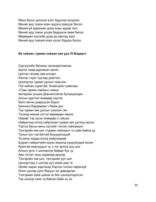 Мөнх бусыг дагасан ачит буурлаа хүндэлж
Миний ард түмэн есөн эрдэнэ дэвсдэг билээ
Мөхөлгүй эрдэнийн дээж есөн эрдэм төгс
Миний ард түмэн улсаа бадруулж яваа билээ
Мөрөөдөл хүслийн дээд эв хамтад хүрч
Миний ард түмний есөн хүсэл бүрдэх билээ
Их сайхан, гурван сайхан хөх уул /П.Бадарч/
Сургуулийн багахан насандаа юмсан
Шүлэг номд дурласан үесэн
Цэлгэр талаар зам алсарч
Хөнгөн тэрэг түүгээр довтлон
Цэнхэртэх гурван уулсыг зорьсон
Гоё сайхан зурагтай, Лхамсүрэн гуайнхаа
«Говь гурван сайхан» номыг
Амтархан уншиж Довчинтойгоо булаацалдан
Алсын дуртгал өнөөдөр сэргэв
Бага насны дэврүүхэн бодол
Баянхан бардамхан ч байж дээ
Тэр гурван хөх уулсыг үзэхсэн гэж
Тэгэхэд миний сэтгэл мөрөөдөн явжээ
Намайг тэр хүсэл өнөөдөр л гүйцэж
Найрагчид онгод хайрласан гурван хөх ууланд ирлээ
Тэртээ багын минь хүслийг татсан гайхамшиг
Тэнгэрийн юм шиг «гурван сайхаан» та сайн байна уу,
Талын хүн гэж битгий бишүүрхээрэй
Та минь надад онгод хайрлаарай.
Буурал найрагчийн хүрэн моринд сундлалдаж өссөн
Буянтай жаалуудын нь л нэг ирлээ шүү дээ
Алсын уулс л цэнхэрлэн байдаг бус уу
Аяа тэгтэл таны хормойд ирэхэд
Тэнгэрийн юм шиг, тэнгэрийн уул шиг
Цэнхэртээд л цэнхэр уул юмаа даа та
Оройн наран жаргахад Хэрлэн голоос харанхуй
Олон цэнхэр уулс баруун зүг давхарлан
Тэнгэрийн хаяа цаана нь бас цэнхэрлэдэгсэн
Тэр цэнхэр хаяа та байсан байх нь ээ
54
 