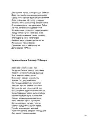 Дэргэд чинь ирлээ, цэнхэрлээд л байх юм
Дээд, тэнгэрийн хаяа мөнөөсөө мөндөө
Оройд чинь гарахуй зүүн зүг цэнхэрлэлээ
Одоо л би учрыг ойлголоо уул минь
Эх орны минь хаяа цэнхэр байдаг байна
Эгэлхэн надад та тэнгэрийн хаяа байна
Хонгор, багахан насандаасан бол
Хормойд чинь сууж гэрээ санан уйлмаар,
Хожуу болсон гучин насандаа өнөө
Хонгор сайхан ханиан санан уярмаар
Элэг зүрхэнд мөнх хайрлагдах
Эх орны минь хаяа хязгаарын нэгэн
Их сайхаан, гурван сайхан
Гурван хөх уул та энх орштугай.
Даланзадгад 1971 он
Нулимст борхон болжмор /П.Бадарч/
Хаахнаас ч юм бэ нисэн ирж
Харуулын бяцхан шовгор дээр минь
Хээрийн хөөрхөн болжмор суугаад
Хэсэг юм шулганан хэллээ
Зүрхнээс ч жаахан энэ амьтны
Зүрх нь бас догдлон байна
Хөнгөн өдөө сэрвэгнэн чичиртэл
Хөөрсөн зүрх нь цээжээ түлхэлнэ
Ботгоны юм шиг уяхан нүдтэй юм
Болоочгүй бас түүндээ нулимстай юм.
Бугын бидэр шиг үелээ жигүүртэй юм
Буурал сөд өдөн дунд нь байх юм
Навчин чинээхэн далавчаа эцээн
Наад хөөрхөн зүрхээ булгиулан
Ботгон нүдэндээ нулимс гүйлгэн
Борхон шувуу минь юү гэж ирээв
Yүрийн ягаан жаварт хөөрхий
Yүрэглэж суугаад даарсан ч юмуу даа
Өөр шигээ үүрийн жавраар
55
 