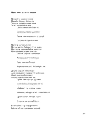 Цэрэг орны дууль /П.Бадарч/
Цэмцийтэл зассан нэгэн ор
Цэргийн байранд байдаг юм
Эгнүүлж тавьсан өчнөөн орны
Эхэнд зассан байдаг юм
Эгээ л саяхан эзэн цэрэг нь
Энэхэн зуур гарав уу гэлтэй
Эвхэж тавьсан алчуур ч дутуугүй
Эзгүй нэгэн ор байдаг юм
Цэрэг эр хаачсаныг гэвч
Цэхэлж жагсах байлдагч бүхэн мэднэ
Цэнхэрлэж харагдах Байтаг уул мэднэ
Цэлгэр сайхан эх орон нь мэднэ
Онголж хайрлах сэтгэл гэдэг
Хагацалд дургүй хойно доо
Орыг нь өглөө босоод
Хармаар санагдаад болдоггүй л юм
Дэндүү хайрлах сэтгэл гэдэг
Арай ч горьдлого тасардаггүй хойно доо
Дэрий нь өглөө босоод нэг
Алгаар дармаар санагддаг юм
Оройн тоогоор нэрс дуудахад
Олны жагсаалын дундаас нэг нь
«Байлдагч тэр эх орны төлөө»
Байлдаанд амь үрэгдсэн» гэхийг сонсоод
Эргэж яасан ч ирэхгүй гэдэгт
Итгэхээс өөр аргагүй билээ
Балагт дайны хар мөр арилаагүй
Байлдагч Тэгшээ салаандаа ирэхгүй
57
 