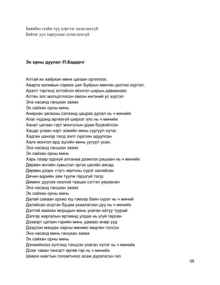 Баянбал гуайн хүү цэргээс халагдахгүй
Байтаг уул харуулаас солигдохгүй.
Эх орны дуулал /П.Бадарч/
Алтай их хайрхан мөнх цагаан оргилоос
Аварга халимын сэрвээ шиг Буйрын мөнгөн долгио хүртэл,
Аралт тэргэнд хотойсон монгол шарын даваанаас
Алтан элс молцоглосон овоон ингэний ус хүртэл
Энэ насанд ганцхан заяах
Эх сайхан орны минь
Анирхан загасны сэлээнд цацрах дусал нь ч минийх
Алаг нүдэнд өртөхгүй ширхэг элс нь ч минийх
Ханат цагаан гэрт монголын удам бүүвэйлсэн
Хацар улаан нэрт ээжийн минь суугуул нутаг,
Хадган цэнхэр талд ээлт сүргээн адуулсан
Халх монгол ард эцгийн минь уугуул усан,
Энэ насанд ганцхан заяах
Эх сайхан орны минь
Харь газар одохуй алганаа дээжлэх рашаан нь ч минийх
Дөрвөн өнгийн хувьсгал эргэх цагийн аясад
Дөрөөн дээрх «туг» малчны сүрэг налайсан
Дөчин өдрийн зам туулж гаршгүй талд
Дөмөнг дуулах хоолой таацах сэтгэл уяраасан
Энэ насанд ганцхан заяах
Эх сайхан орны минь
Далай саваан орхио юу гэмээр баян сүрэг нь ч миний
Далайсан илдтэн буцам ухаалагхан дуу нь ч минийх
Дэлтэй жаахан морьдын минь унаган хатуу туурай
Дэлгэр жаргалын өртөөнд улдаа нь үгүй төрсөн
Дээвэрт цагаан гэрийн минь удмаас өнөр үүд
Дээдлэн мандах нарны өмнөөс өөдлөн тоссон
Энэ насанд минь ганцхан заяах
Эх сайхан орны минь
Дэнжийнхээ зүлгэнд тэнцсэн унаган хүлэг нь ч минийх
Дээж таван тансагт өргөө гэр нь ч минийх
Шивээ хиагтын голомтноос асаж дүрэлзсэн гал
58
 