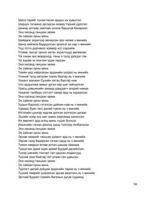 Шинэ төрийг тунхагласан ардын их хувьсгал
Ширүүн тулаанд эрсэдсэн ахмад тэдний дурсгал
Шижир алтаар сийлэвч үнэлж баршгүй бахархал
Энэ насанд ганцхан заяах
Эх сайхан орны минь
Шийдмэг зоригоор авчирсан эрх чөлөө ч минийх
Шинэ нийгмээ бадруулсан эрэлхэг ах нар ч минийх
Yүд тотго доргивол хоймор хот сэрхийж
Yлэмж тансаг орноо хатан зоригтнууд өмгөөлөн
Yй түмэн эрс мордоход, таны л тулд үрэгдэг гэж
Yр харам эх хүүгээн үдэж чадсан
Энэ насанд ганцхан заяах
Эх сайхан орны минь
Yеийн үед хайрласан эрдэнийн шороо нь минийх
Yнэний тулд нөгцсөн түмэн баатар нь ч минийх
Ухаант жанжин Сүхийн хатан баатар нам
Улс ардынхаа замыг ургах нар шиг гийгүүлсэн
Урагш дэвшихийн заяанд удирдагч энхрий намаа
Ухаалаг талбиун сэтгэлт саяар ард нь хүрээлсэн
Энэ насанд ганцхан заяах
Эх сайхан орны минь
Урдын бэрхээс гэтэлсэн дайчин нам нь ч минийх
Удмаас буян төгс далай түмэн нь ч минийх
Итгэлийн цэнхэр хадгаа дэлгэж золгосон цагаас
Эцгийн хоёр хүү шиг зовох жаргахад ханилсан
Их зөвлөлт ард олны минь түшиг болсон
Ильичийн гэгээн дэнлүү одны тоогоор гялбалзсан
Энэ насанд ганцхан заяах
Эх сайхан орны минь
Эрхэм нөхрийг таньсан ухаант ард нь ч минийх
Ээрэм талд бадарсан гэгээн одод нь ч минийх
Түмэн намрын өглөө алтан шашир намиаж
Түрүүгээн дааж ядах арвай буудай далайлсан
Түнэр шөнийн тэнгэрт гал цацсан яндангууд
Түүний эзэн баатар гал улаан ган цувьсан
Энэ насанд ганцхан заяах
Эх сайхан орны минь
Түрлэгт далай дүйцэм эрдэнийн тариа нь ч минийх
Түүхий төмрийг ширээсэн эрхэм ажилчин нь ч минийх
Эртний буурал сүмийн баганын дугуй сууринд
59
 