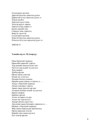Солонгорон цалгина.
Дарстай жүнзэнд давалгаа үүсвэл
Дараастай үгэнд гаргалгаа үүснэ ээ
Зээрэн шилбэт
Зорголон нүдэт минь
Зэнзгэр жүнзэт дарсыг
Зэрвэсхэн бүү ширвэ ээ
Бөднө дэрхийх шиг
Сормуус чинь дэрвэхэд
Бөөр нь гэрэлтэж
Солонгорон цалгина.
Нэрстэй жүнзэнд давалгаа үүсвэл
Нэхмээстэй үгэнд гаргалгаа үүснэ ээ.
2000.08.15
Үдшийн шүлэг /М.Амархүү/
Өнөө бүрэнхий тасрахад
Өрөөлийн амрагийг тэврээд
Yүр шөнийн мөнгөн булаг шиг
Yргэсэн хар нүдийг нь үнсэхэд
Зүүн авдрын
Зүмбэр арслан
Өргөн тавгаа дэвсэлж
Өлзий чиг хээнээсээ
Өндийж босоод суниана.
Өрцийн цаана навчис сэтэрнэм ээ . . .
Ахиад л бүрэнхий тасрахад
Айлын хонгорыг тэврээд
Арван тавны мөнгөн сар шиг
Асгарсан бумбан хөхийг нь үнсэхэд
Баруун авдрын
Баримал арслан
Алтан зогдороо сэгсэрч
Алхан чиг хүрээнээсээ
Архирч босоод шилгээнэ.
Аюулхайн цаана богширго дэрвэнэм зэ . . .
Мөнөөх л бүрэнхий тасрахад
Мөр замын амрагуудаа орхичихоод
Өрсөн жаргалаа хэлхэж
Өөрийн ганц ханиа үнсэхэд
Хул хонгор арслан
6
 