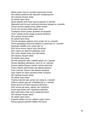 Эвийн улаан тоосгыг нутгийн шороогоор гагнаж
Энэ сайхан үеийнхээ бат харшийг сүндэрлүүлсэн
Энэ насанд ганцхан заяах
Эх сайхан орны минь
Эрээн мяраан алагласан хуучин дурсгал нь минийх
Эрдэнийн шигтгээ шиг гялалзсан шинэхэн ордууд нь ч минийх
Тоонот монгол гэрийн элэнц үеийн голомт
Тотгот ган тулганы элбэг улаан галыг,
Тохойрсон голын уснаас эрчмийн гал өртөөлж
Тоост талаар алхсан өндөр хүчдэлд холбосон
Энэ насанд ганцхан заяах
Эх сайхан орны минь
Тоотой насаараа хайрлах угалз улаан гал нь ч минийх
Тосох ирээдүйдээ бэлэглэх аварга их цахилгаан нь ч минийх
Эрдэнийн соёмбо үсэгт улаан хөх туг
Элэг бүтэн улсын туурга тусыг баталсан
Ээлт нарны зүг морьтон давхисан сүлд
Энэ гэгээн төрийн учир утгыг багтаасан
Энэ насанд ганцхан заяах
Эх сайхан орны минь
Эртний дээдсийн соёл, соёмбо эрдэнэ нь ч минийх
Энэхэн амиараа хамгаалах, сүлд туг нь ч минийх
Уулсын сайхан богдын тэнгэрт сүрлэх оргилтой
Улсын сайхан нийслэлийн сүр жавхаа дүйцсэн
Усны тунгалаг Туулын сүйх мөнгөн мандалд
Уран чамин хот минь шинэхэн өнгөө тольдсон
Энэ насанд ганцхан заяах
Эх сайхан орны минь
Учралын мянган зам, уулзах энэ газар нь ч минийх
Уярлын сайхан дуу шиг Улаанбаатар нь ч минийх
Аугаа монгол улс мөнх оршихын билэгдэл
Алаг хонгор үрс минь, жаргал төгс торнисон
Ачийг үүрд санах хойч тэднийхээ нийгмийг
Ард түмэн минь өнөө, хотол даяар бүтээсэн
Энэ насанд ганцхан заяах
Эх сайхан орны минь
Агуужим сайхан сэтгэлт найрсаг түмэн таных
Аялгуу дуугаан өргөсөн найрагч би таных
60
 