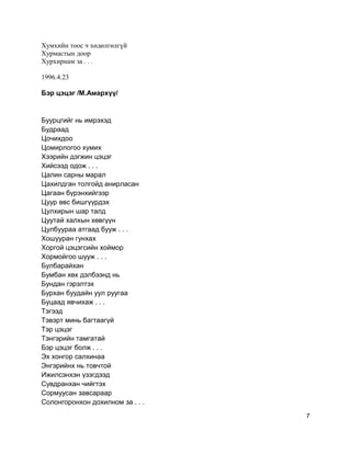 Хумхийн тоос ч хөдөлгөлгүй
Хурмастын доор
Хурхирнам за . . .
1996.4.23
Бэр цэцэг /М.Амархүү/
Буурцгийг нь имрэхэд
Будраад
Цочихдоо
Цомирлогоо хумих
Хээрийн дэгжин цэцэг
Хийсээд одож . . .
Цалин сарны марал
Цахилдган толгойд анирласан
Цагаан бүрэнхийгээр
Цуур өвс бишгүүрдэх
Цулхирын шар талд
Цуутай халхын хөвгүүн
Цулбуураа атгаад бууж . . .
Хошууран гунхах
Хоргой цэцэгсийн хоймор
Хормойгоо шууж . . .
Булбарайхан
Бумбан хөх дэлбээнд нь
Бундан гэрэлтэх
Бурхан буудайн уул руугаа
Буцаад явчихаж . . .
Тэгээд
Тэвэрт минь багтаагүй
Тэр цэцэг
Тэнгэрийн тамгатай
Бэр цэцэг болж . . .
Эх хонгор салхинаа
Энгэрийнх нь товчтой
Ижилсэнхэн үзэгдээд
Сувдранхан чийгтэх
Сормуусан завсараар
Солонгоронхон дохилном за . . .
7
 