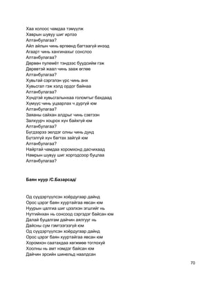 Хаа холоос чамдаа тэмүүлж
Хаврын шувуу шиг ирлээ
Алтанбулагаа?
Айл айлын чинь өргөөнд багтаагүй инээд
Агаарт чинь хангинахыг сонслоо
Алтанбулагаа?
Дөрвөн пулемёт тэндээс буудсийм гэж
Дөрөвтэй жаал чинь зааж өглөө
Алтанбулагаа?
Хувьтай сэргэлэн үрс чинь анх
Хувьсгал гэж хэлд ордог байнаа
Алтанбулагаа?
Хүндтэй хувьсгалынхаа голомтыг бахдаад
Хүмүүс чинь уцаарлах ч дургүй юм
Алтанбулагаа?
Заяаны сайхан алдрыг чинь сэвтээн
Залхуурч хоцрох хүн байхгүй юм
Алтанбулагаа?
Бүгдээрээ эелдэг олны чинь дунд
Бүтэлгүй хүн багтах зайгүй юм
Алтанбулагаа?
Найртай чамдаа хоромхонд дасчихаад
Намрын шувуу шиг хоргодсоор буцлаа
Алтанбулагаа?
Баян нуур /С.Базарсад/
Од сүүдэртүүлсэн хоёрдугаар дайнд
Орос цэрэг баян хууртайгаа явсан юм
Нуурын цалгиа шиг цээлхэн эгшгийг нь
Нутгийнхан нь сонсоод сэргэдэг байсан юм
Далай буцалгам дайчин аялгууг нь
Дайсны сум гэмтээгээгүй юм
Од сүүдэртүүлсэн хоёрдугаар дайнд
Орос цэрэг баян хууртайгаа явсан юм
Хоромхон саатахдаа хөгжмөө тоглохуй
Хоолны нь амт нэмдэг байсан юм
Дайчин эрсийн шинельд наалдсан
70
 