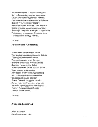 Хонгор мориороо «Салют» шиг дүүлж
Хосгүй Лениний сургаалыг өвөрлөсөн
Цэцэн хувьсгалын гургалдай та минь
Цэнгүүн найрамдалын аялгуу нь байнам
Ширхэг үг нь бороо шиг задарч
Шийдвэр зарлиг нь гацуур шиг мөнхөрч
Бодол хүсэл нь хувьсгал шигээ үлдэж
Бууршгүй тэмцлийн ирээдүйд газарчилсан
Гайхамшигт хувьсгалын бүрээч та минь
Газар дэлхийн магтуу байнам.
1978 он
Лениний шөнө /С.Базарсад/
Ухаант мэргэдийн энгүүн хөшөө
Уянгатай орчлонд минь олршон байнам
Тэдэн дундаа Лениний хөшөө
Тэнгэрийн од шиг олон болном
Зөвлөлт нутгийнхаа хилийг алхаад
Зөндөөн гүрэнд очсон байна
Ухаант Лениний хөшөө боссон нутагт
Уран харшид ядуус орном
Хойноосоо энхийн нарыг дагуулсаар
Хосгүй Лениний хөшөө явж байна
Эрхэс гаригт хөшөө баривал
Эрхэм Лениний даруухан дүрийг
Холын гаригийн бүлээхэн чулуугаар
Хамгийн түрүүнд урлана гэж бодном
Тэнгэрт Лениний хөшөө босгох
Тэр цаг дөхөж байна.
1977 он
Агсам хар /Банзрагч.Д/
Амыг нь татвал
Амгай химлэн дугтчих
72
 