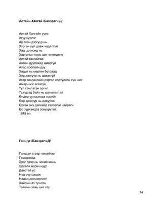 Алтайн Хангай /Банзрагч.Д/
Алтай Хангайн уулс
Агуу сүрлэг
Ар зоон дээгүүр нь
Хурган үүл давж чадалгүй
Хад цохионд нь
Харганын ноос шиг өлгөгдөнө
Алтай хангайгаа
Аялан дуулахад амаргүй
Ахар хоолойн дуу
Хадыг нь мөргөн бутраад
Хяр дээгүүр нь давахгүй
Агар зандангийн дэргэд сэрүүдсэн хүн шиг
Амарч нэг өгөхгүй,
Үүл сэмлэсэн оргил
Үзэгдээд байх нь шаналантай
Өндөр уулсынхаа нэрийг
Өөр дээгүүр нь давуулж
Өргөн энэ дэлхийд хэлээгүй найрагч
Өр зүрхэндээ зовуурьтай.
1979 он
Ганц үг /Банзрагч.Д/
Ганцхан үгээр чамайгаа
Гомдооход
Эрэг дээр нь чиний минь
Эрхэлж өссөн нуур
Давстай ус
Нүд рүү цацаж
Надад догширлоо!
Хайрын аз түшсэн
Тэвшин завь шиг сар
74
 