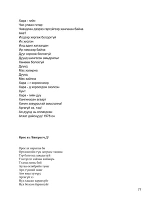 Хара - гийн
Час улаан гитар
Чавхдсан дээрээ гаргүйгээр хангинан байна
Аяа?
Илдээр хяргаж болдоггүй
Их хүслэн
Илд адил хатаагдан
Ир нэмсээр байна
Дууг хороож болохгүй
Дуунд шингэсэн амьдралыг
Хөнөөж болохгүй
Дуунд
Мэс халирна
Дуунд
Мөс хайлна
Хара – г хороосноор
Хара - д хороогдож эхэлсэн
Хунт
Хара - гийн дуу
Хангинасан агаарт
Хачин зовуурьтай амьсгална!
Аргагүй ээ, тэд!
Ая дуунд нь яллагдсан
Атаат дайснууд! 1978 он
Орос ах /Банзрагч.Д/
Орос ах нарыгаа би
Орчлонгийн түм дотроос танина
Тэр болгонд заяадаггүй
Тэнгэрлэг сайхан хийморь
Тэдэнд минь бий
Аугаа октябрийн туяаг
Ард түмний заяаг
Авч яваа хүмүүс
Аргагүй ээ
Нүд хаасан харанхуйг
Нүх болсон бурангуйг
77
 