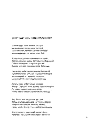 Мэнгэт нуурт минь очоорой /Ж.Арганбай/
Мэнгэт нуурт минь заавал очоорой
Мичид марал түгсэн шөнө очоорой
Малаа манаж, хөгжөөн цэнгээн үүсгэсэн
Манай хүүхнүүд, та нарыг угтах бий.
Хотыржоон ууланд харин өвөл очоорой
Хойлог, хахилаг шувуу болгоомжтой бариарай
Гоёхон лоовуузны гал улаан үнэгийг
Хыргаа уулнаас л агнавал дээр байх шүү.
Нүцгэнээр явбал сайн дулаалж бэлдээрэй
Нүгэлтэй хүйтэн шүү, зун ч цас шуурч мэднэ
Малчин хүний эр зоригийг шалгадаг
Манай нутгийн нэртэй уулсын нэг шүү
Аргаль угалз элбэгтэй уул юм гээд
Алдарт Сарьдагт минь дураар бүү аашлаарай
Ян улаан хаданд нь дүүлэн ассан
Янгир маань ч гэсэн хориотой амьтан шүү
Хар Хадат ч гэсэн уул шиг уул даа
Халууны улиралд сүүдэр нь үнэхээр сайхан
Намрын налгар цагт жимсэнд явахад
Насан үеийн бүсгүйчүүд ч дайралдаж мэднэ
Хонгор-өлөнг ч хэн хүнгүй андахгүй дээ
Хотолсон хонь шиг багтаж ядсан загастай
8
 