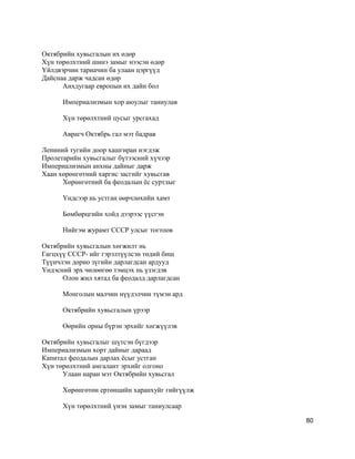 Октябрийн хувьсгалын их өдөр
Хүн төрөлхтний шинэ замыг нээсэн өдөр
Yйлдвэрчин тариачин ба улаан цэргүүд
Дайснаа дарж чадсан өдөр
Анхдугаар европын их дайн бол
Империализмын хор аюулыг таниулав
Хүн төрөлхтний цусыг урсгахад
Аврагч Октябрь гал мэт бадрав
Лениний тугийн доор хашгиран нэгдэж
Пролетарийн хувьсгалыг бүтээсний хүчээр
Империализмын анхны дайныг дарж
Хаан хөрөнгөтний харгис засгийг хувьсгав
Хөрөнгөтний ба феодалын ёс суртлыг
Yндсээр нь устган өөрчлөхийн хамт
Бөмбөрцгийн хойд дээрээс үүсгэн
Нийгэм журамт СССР улсыг тогтоов
Октябрийн хувьсгалын хөгжилт нь
Гагцхүү СССР- ийг гэрэлтүүлсэн төдий биш
Түүнчлэн дорно зүгийн дарлагдсан ардууд
Yндэсний эрх чөлөөгөө тэмцэх нь үзэгдэв
Олон жил хятад ба феодалд дарлагдсан
Монголын малчин нүүдэлчин түмэн ард
Октябрийн хувьсгалын үрээр
Өөрийн орны бүрэн эрхийг хөгжүүлэв
Октябрийн хувьсгалыг шүтсэн бүгдээр
Империализмын хорт дайныг дараад
Капитал феодалын дарлах ёсыг устган
Хүн төрөлхтний амгалант эрхийг олгоно
Улаан наран мэт Октябрийн хувьсгал
Хөрөнгөтөн ертөнцийн харанхуйг гийгүүлж
Хүн төрөлхтний үнэн замыг таниулсаар
80
 