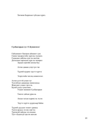 Хөгжиж бадрахын туйлдаа хүрнэ.
Сүхбаатарын туг /С.Буяннэмэх/
Гайхамшигт баатрын аймшигт сум
Гамин чандруугийн зүрхэнд тусмагц
Гадаадын дайсны сүнс нь цалгиж
Дотоодын харгисын зүрх нь чичирнэ
Ардын цэргийн анхны буу
Алтан даваан дээр түн гэж
Түүний цууриа эдүгээ хүртэл
Эзэрхэгийн чихэнд нижигнэнэ
Алтан үсэгтэй улаан туг
Толгойтын даваанаас намилзахад
Жавхлант улаан гэрэл нь
Бүхий улсад туналзана
Ухаант жанжин Сүхбаатарын
Уянгат сайхан уриа нь
Анхан татсан өдрөөс нь эхлэн
Эдүгээ хүртэл дуурссаар байна
Түүний дуудсан эгшигт урианд
Түмэн ардууд эхэлж сэргээд
Түрэмгий дайсны эгц өөдөөс
Тун ч буцахгүй эрслэн жагсав
81
 