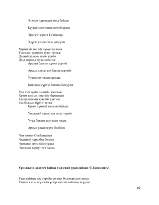 Эзэрхэг харгисын хөлд байсан
Буурай монголын цогтой ардыг
Эрэлхэг зоригт Сүхбаатар
Эдүгээ үед нэгтгэн дагуулж
Харанхуй засгийг хувьсгал халж
Тунгалаг эрдмийн туяаг тусгаж
Дэлхий дахины шинэ үеийн
Дээд мөрөнд тугаа хийсгэж
Арслан барсын хүчин сүртэй
Ардын хувьсгалт баатар цэргийг
Уужим их талын дундаа
Байлдаан сүрээр батлан байгуулж
Хөх тэнгэрийн хөлгийг жагсааж
Хүчит аянгын зэвсгийг барьцгааж
Ган цахилгаан хуягийг хуяглан
Ган болдын бүрээг татаж
Өргөн түмний амгалан байдал
Yндэсний хувьсгалт засаг төрийг
Yүрд батлан хамгаалж чадах
Ардын улаан цэрэг болбоос
Чин зоригт Сүхбаатарын
Чадамгай хурц бие болоод
Чанадаас ирэх дайснуудад
Чангахан хариуг өгч чадна.
Үргэлжлэн дэлгэрч байгаа үндэсний уран сайхан /С.Буяннэмэх/
Уран сайхны улс төрийн хөгжил боловсролын замыг
Уянгат хэдэн шүлгийн үгээр магтаж сайшаан өгүүлье
82
 