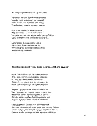 Эргэж ирэхгүйгээр аяархан буцаж байна
Үүргэлсэн юм шиг бүхий орчин дүнсгэр
Үдшийн гэгээ ч цаанаа л нэг нуумгай
Уйлж явааг минь бусдаас нуух гэв үү
Усан бороо л хаа нэг дусагнах юм даа
Монголын намар...Үгээрч хэлэмгүй
Морьдын явдал ч зөөлөрч гишгэнэ
Үлгэрийн төгсгөл шиг жаргалтайн дэлгэр байхад
Үдэш болтол би юуг хүлээн санааширна...
Баяртай гэж би яахин хэлж чадна
Би хэзээ ч, бүр хэзээ ч хэлэхгүй
Элгэн хайртай бүхнээсээ саллаа гэвч
Энэ үггүйгээр л би явна
Одож буй үрэгдэж буй юм бүхэн учиртай... /Ж.Болд-Эрдэнэ/
Одож буй үрэгдэж буй юм бүхэн учиртай
Олон олон жилийн хойно эргэж ирэх гэж
Огт өөр дүрсээр дамжин дамжсаар
Одоогийн энэ төрхөндөө эргэж төрдөг юм
Одож буй үрэгдэж буй юм бүхэн учиртай
Жирийн бус учрал гэж орчлонд байдаггүй
Жил сар амьдрал туршаа танилгүй өнгөрөвч
Өвс ногоо болон зэрэгцэж ургахын цагтаа
Өвлийн цасан дор бие биесээ дэрлэдэг юм
Жирийн бус учрал гэж орчлонд байдаггүй
Сар одод мянга мянган жил ажигладаг юм
Сац тэнд цацардаггүй гэгээ, харагддагүй одод байдаг
Хөшөө чулуу, ургаа модод, хүмүүн явдал аль аль нь
Хөх тэнгэрийн дор өөрө өөрийн хугацаатай байдаг
85
 