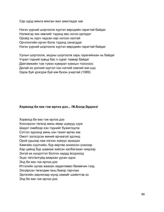 Сар одод мянга мянган жил ажигладаг юм
Нэгэн үүрний шоргоолж хүртэл өөрсдийн гарагтай байдаг
Нэлмэгэр хөх хөвчийг тэдэнд өвс ногоо орлодог
Оройд нь хүрч чадсан хар ногоон халгай
Орчлонгийн оргил болж тэдэнд санагддаг
Нэгэн үүрний шоргоолж хүртэл өөрсдийн гарагтай байдаг
Уулын шоргоолж, модны шоргоолж харь гарагийнхан нь байдаг
Учрал тэдний хувьд бас л сураг таавар байдаг
Давтамжийн түм түмэн хувирал хумхын тоосноос
Далай их дэлхий хүртэл хэн нэгний хэвлий юм шүү
Одож буй үрэгдэж буй юм бүхэн учиртай (1989)
Хорвоод би яах гэж ирлээ дээ... /Ж.Болд-Эрдэнэ/
Хорвоод би яах гэж ирлээ дээ
Хоосорсон төгөлд минь ямар шувууд сууж
Шидэт лимбээр хэн тэднийг бүжиглүүлж
Сэтгэл зүрхэнд минь хэн тахил өргөх юм
Омогт эзлэгдсэн миний арчаагүй эдлэнд
Орой үдшээр хаа нэгхэн хүмүүс ирэхдээ
Хамгийн сүүлчийн, бүр өөртөө зохиосон үнэнээр
Хар цайнд бүр шавхаж хийсэн халбагахан чихрээр
Энгүй их хүндэтгэл болгон надад ёсорхоод
Эцэс төгсгөлгүйд аяархан уусан одно
Энд би яах гэж ирлээ дээ
Итгэлийн зулаа жаахан хөдөлгөвөл бөхөөчих гээд
Эзгүйрсэн төгөлдөө ганц биеэр тарчлах
Эрлэгийн зарлигаар юунд намайг шийитгэв ээ
Энд би яах гэж ирлээ дээ
86
 