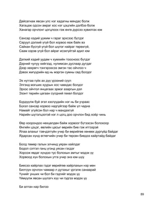 Дайсагнаж явсан улс нэг хадагны мяндас болж
Хагацаж одсон амраг хос нэг цэцгийн дэлбээ болж
Ханагар орчлонг цогцлоох гэж өнгө дүрсээ хувилгах юм
Сансар хэдий уужим ч гараг эрхсээс бүтдэг
Саруул дэлхий үгүй бол хорвоо яаж байх вэ
Сайхан бүсгүй үгүй бол шүлэг найраг төрөхгүй,
Саам хэрэв үгүй бол айраг исэхгүйтэй адил юм
Дэлхий хэдий уудам ч хумхийн тоосноос бүтдэг
Дэрний чулуу хийгээд, нулимсан дуслаар дутдаг
Дээр хөхрөгч тэнгэрээсээ эмгэн тас ойчлоо ч
Дэвэх жигүүрийн өд нь мэргэн сумны сөд болдог
Эх нутгаа гүйх ах дүү үрээний сүүл
Элгэнд мэгших хуурын хос чавхдас болдог
Эрхэс ойчтол янцагаах эрмэг азаргын дэл
Эзэнт төрийн цагаан сүлдний гөхөл болдог
Бүрдүүлж буй эгэл хэсгүүдийн нэг нь би учраас
Бүхэл сансар хорвоо надгүйгээр байж үл чадна
Намайг үгүйсэн бол нар ч мандахгүй
Нарийн шүтэлцээтэй нэг л цогц доо орчлон бид хоёр чинь
Өөр хоорондоо нөхцөлдөн байж хорвоог бүтээсэн болохоор
Өнгийн цэцэг, өвлийн цасыг өөрийн бие гэж итгээрэй
Ялаа алахыг тэвчдэггүйн учир би өөрийгөө хөнөөх дургүйд байдаг
Ядарсан хүнд өглөгчийн учир би төрсөн биедээ хайртайд байдаг
Болд төмөр галын элчинд уяран хайлдаг
Бодол сэтгэл ганц үгэнд уясан гэсдэг
Хорсож явдаг хүндээ тус болохын амтыг мэдэх үү
Хорвоод хүн болохын утга учир энэ юм шүү
Биесээ хайрлах гэдэг өөрийгөө хайрлахын нэр мөн
Билгүүн орчлон чамаар л дутахыг үргэлж санаарай
Үүнийг унших чи бол би гэдгийг мэдэх үү
Үймүүлж явсан шүлэгч хүү чи гэдгээ мэдэх үү
Би алтан нар билээ
89
 