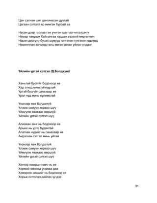 Цан сэлнэн шиг цангинасан дуутай
Цагаан сэтгэлт өр нимгэн буурал аа
Насан дээр гарлаа гэж учиган шаглаа чилээсэн ч
Намар намрын Хайлангаа тасдаж үзээгүй мөргөлчин
Наран доогуур буцах шувууд ганганан гунганан одоход
Наминчлан зогсоод ганц эмгэн уйлан уйлан үлддэг
Үйлийн үртэй сэтгэл /Д.Болдхуяг/
Ханьтай бүсгүйг бодохоор хө
Хар л нүд минь уйтгартай
Үртэй бүсгүйг санахаар хө
Үрэл нүд минь нулимстай
Үнэнээр явж болдоггүй
Үлэмж самуун хорвоо шүү
Үймүүлж явахаас өөрцгүй
Үйлийн үртэй сэтгэл шүү
Алиахан занг нь бодохоор хө
Арынх нь уулс будантай
Алагхан нүдийг нь санахаар хө
Амрагхан сэтгэл минь уйтай
Үнэнээр явж болдоггүй
Үлэмж самуун хорвоо шүү
Үймүүлж явахаас өөрцгүй
Үйлийн үртэй сэтгэл шүү
Хонгор намрын навч нь хө
Хормой эмжээд уналаа даа
Ховорхон аашийг нь бодохоор хө
Хорьж сэтгэлээ дийлэх үү дээ
91
 